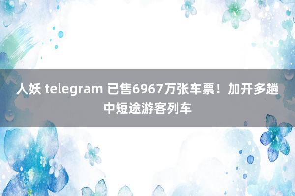 人妖 telegram 已售6967万张车票！加开多趟中短途游客列车