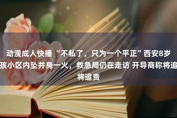 动漫成人快播 “不私了，只为一个平正”西安8岁女孩小区内坠井身一火，救急局仍在走访 开导商称将追责