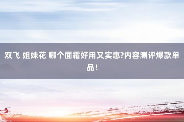 双飞 姐妹花 哪个面霜好用又实惠?内容测评爆款单品！