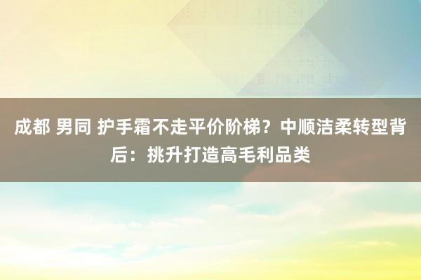 成都 男同 护手霜不走平价阶梯？中顺洁柔转型背后：挑升打造高毛利品类