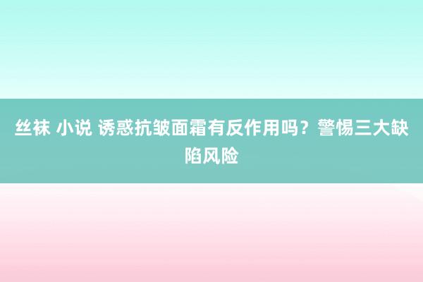 丝袜 小说 诱惑抗皱面霜有反作用吗？警惕三大缺陷风险