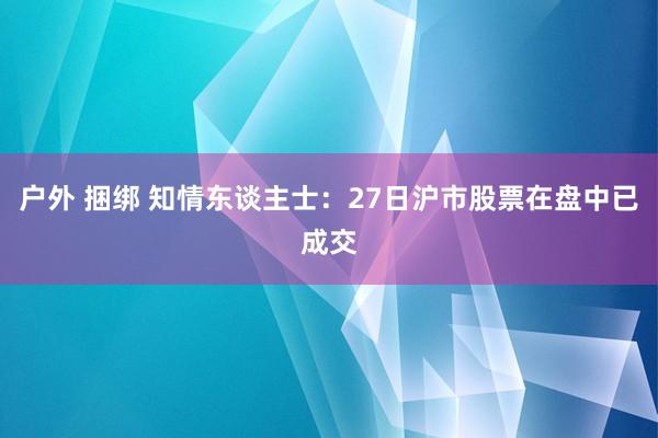 户外 捆绑 知情东谈主士：27日沪市股票在盘中已成交