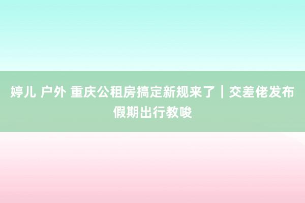 婷儿 户外 重庆公租房搞定新规来了｜交差佬发布假期出行教唆