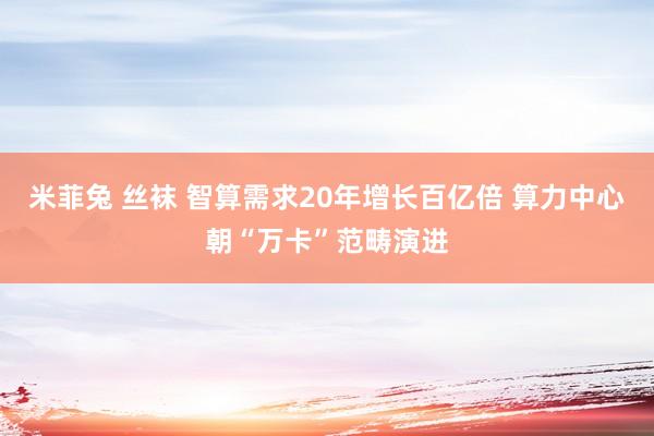 米菲兔 丝袜 智算需求20年增长百亿倍 算力中心朝“万卡”范畴演进