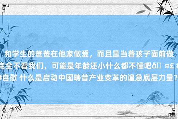 和学生的爸爸在他家做爱，而且是当着孩子面前做爱，太刺激了，孩子完全不看我们，可能是年龄还小什么都不懂吧🤣 #同城 #文爱 #自慰 什么是启动中国畴昔产业变革的遑急底层力量？北大光华处置学院院长刘俏最新领路