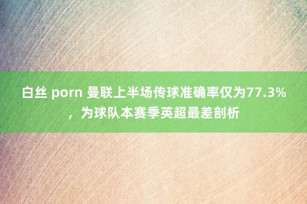 白丝 porn 曼联上半场传球准确率仅为77.3%，为球队本赛季英超最差剖析