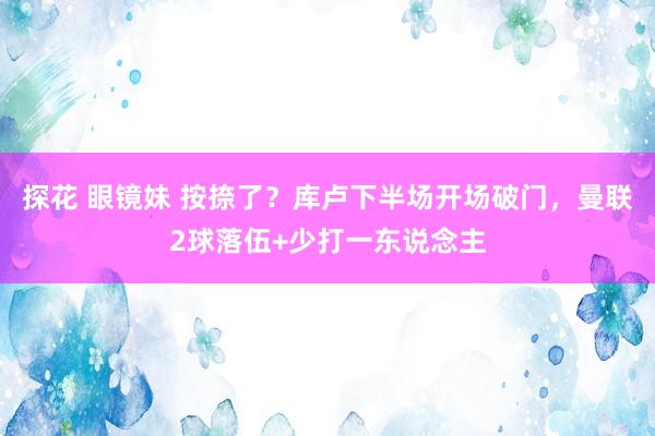 探花 眼镜妹 按捺了？库卢下半场开场破门，曼联2球落伍+少打一东说念主