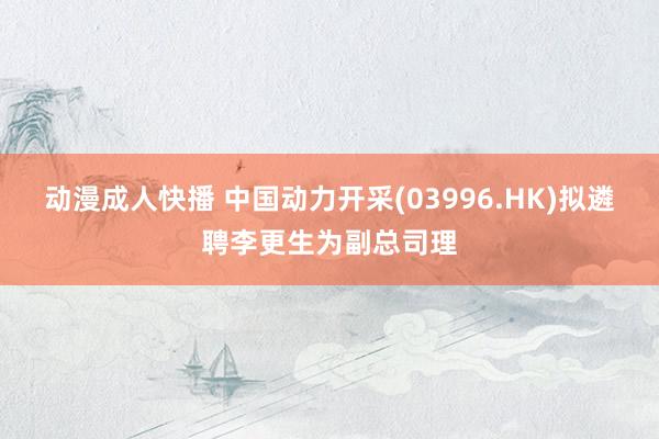 动漫成人快播 中国动力开采(03996.HK)拟遴聘李更生为副总司理