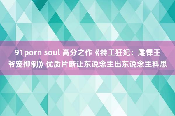 91porn soul 高分之作《特工狂妃：雕悍王爷宠抑制》优质片断让东说念主出东说念主料思