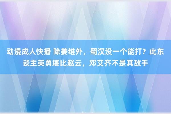 动漫成人快播 除姜维外，蜀汉没一个能打？此东谈主英勇堪比赵云，邓艾齐不是其敌手