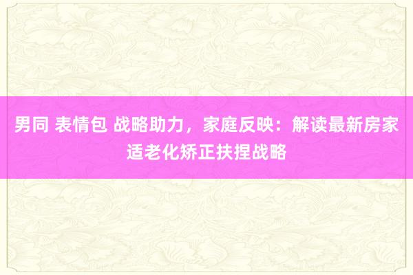 男同 表情包 战略助力，家庭反映：解读最新房家适老化矫正扶捏战略