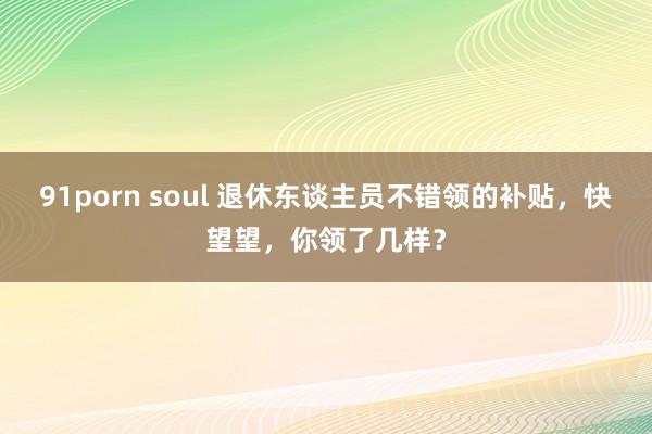 91porn soul 退休东谈主员不错领的补贴，快望望，你领了几样？