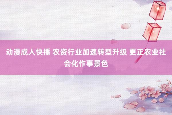 动漫成人快播 农资行业加速转型升级 更正农业社会化作事景色