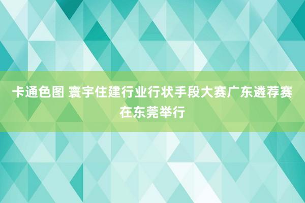 卡通色图 寰宇住建行业行状手段大赛广东遴荐赛在东莞举行