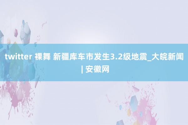 twitter 裸舞 新疆库车市发生3.2级地震_大皖新闻 | 安徽网