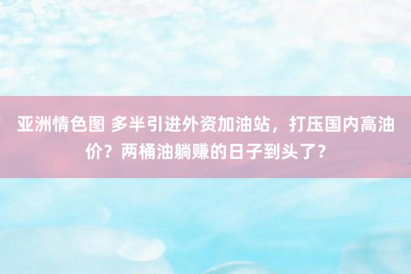 亚洲情色图 多半引进外资加油站，打压国内高油价？两桶油躺赚的日子到头了？