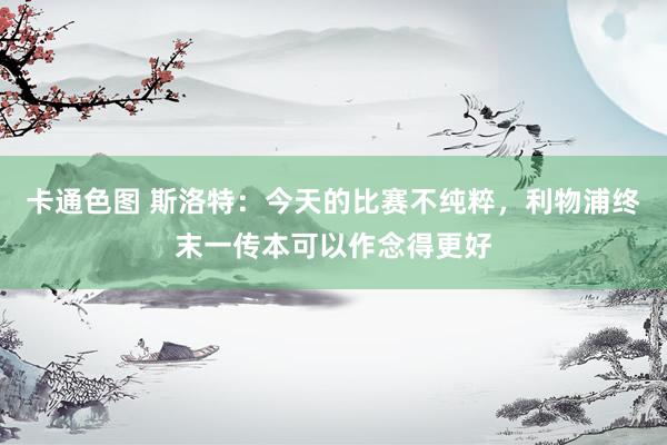 卡通色图 斯洛特：今天的比赛不纯粹，利物浦终末一传本可以作念得更好