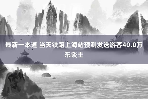 最新一本道 当天铁路上海站预测发送游客40.0万东谈主