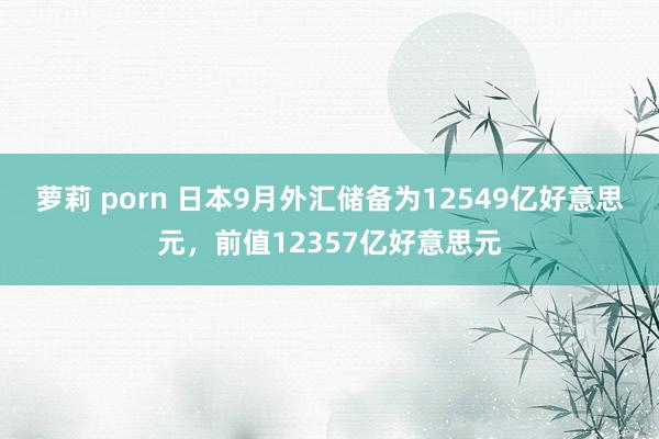 萝莉 porn 日本9月外汇储备为12549亿好意思元，前值12357亿好意思元