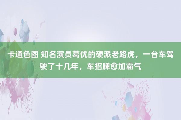 卡通色图 知名演员葛优的硬派老路虎，一台车驾驶了十几年，车招牌愈加霸气