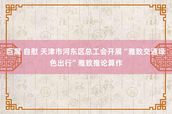 巨屌 自慰 天津市河东区总工会开展“雅致交通绿色出行”雅致推论算作