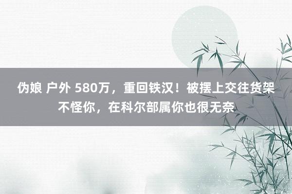 伪娘 户外 580万，重回铁汉！被摆上交往货架不怪你，在科尔部属你也很无奈