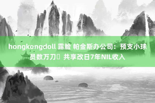 hongkongdoll 露脸 帕金斯办公司：预支小球员数万刀️共享改日7年NIL收入