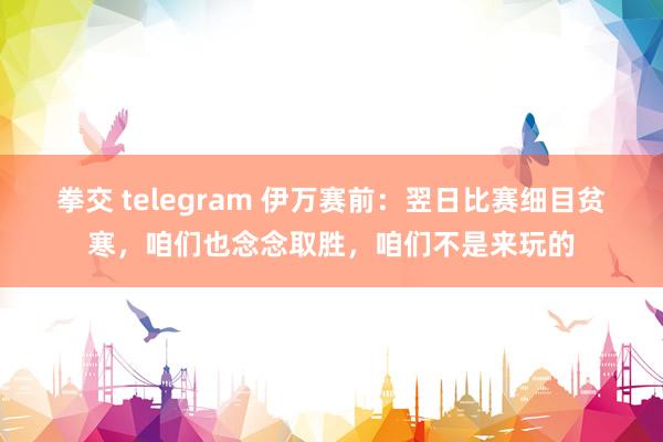 拳交 telegram 伊万赛前：翌日比赛细目贫寒，咱们也念念取胜，咱们不是来玩的