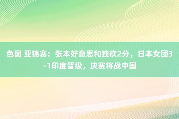 色图 亚锦赛：张本好意思和独砍2分，日本女团3-1印度晋级，决赛将战中国