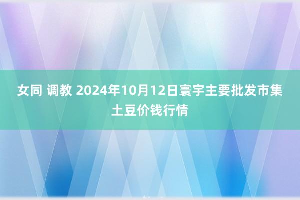 女同 调教 2024年10月12日寰宇主要批发市集土豆价钱行情