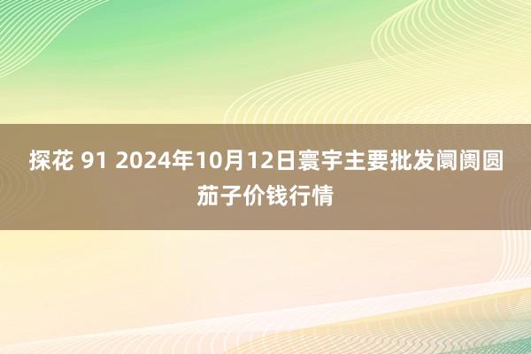 探花 91 2024年10月12日寰宇主要批发阛阓圆茄子价钱行情