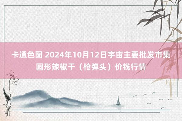 卡通色图 2024年10月12日宇宙主要批发市集圆形辣椒干（枪弹头）价钱行情