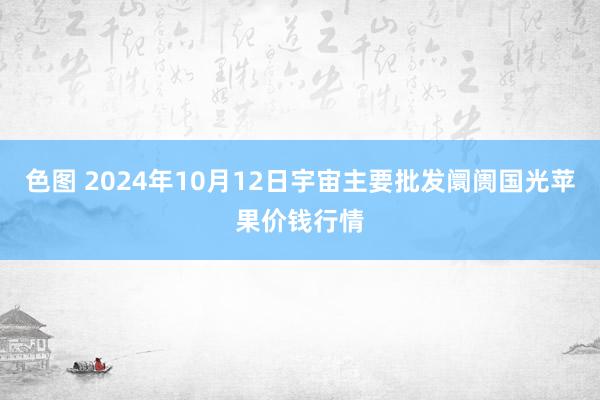 色图 2024年10月12日宇宙主要批发阛阓国光苹果价钱行情