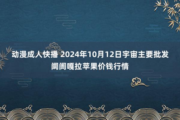 动漫成人快播 2024年10月12日宇宙主要批发阛阓嘎拉苹果价钱行情