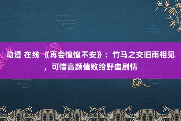 动漫 在线 《再会惶惶不安》：竹马之交旧雨相见，可惜高颜值败给野蛮剧情