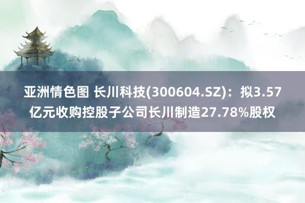 亚洲情色图 长川科技(300604.SZ)：拟3.57亿元收购控股子公司长川制造27.78%股权