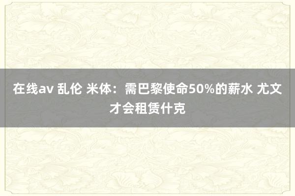 在线av 乱伦 米体：需巴黎使命50%的薪水 尤文才会租赁什克