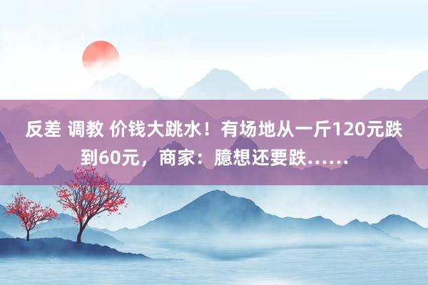 反差 调教 价钱大跳水！有场地从一斤120元跌到60元，商家：臆想还要跌……