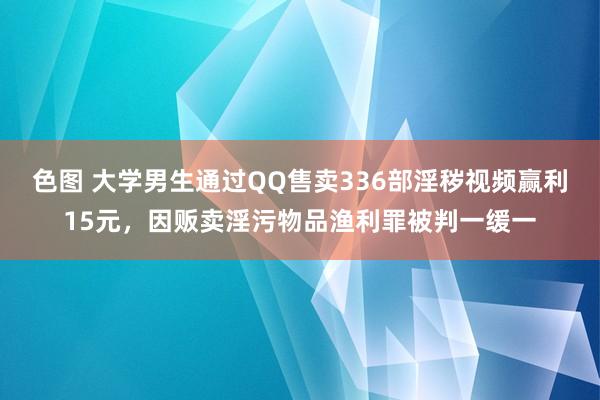 色图 大学男生通过QQ售卖336部淫秽视频赢利15元，因贩卖淫污物品渔利罪被判一缓一