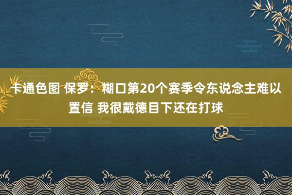 卡通色图 保罗：糊口第20个赛季令东说念主难以置信 我很戴德目下还在打球