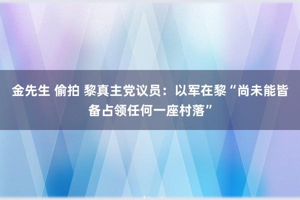 金先生 偷拍 黎真主党议员：以军在黎“尚未能皆备占领任何一座村落”