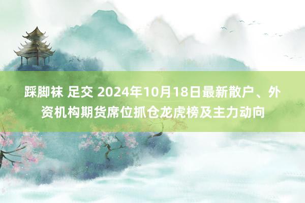 踩脚袜 足交 2024年10月18日最新散户、外资机构期货席位抓仓龙虎榜及主力动向