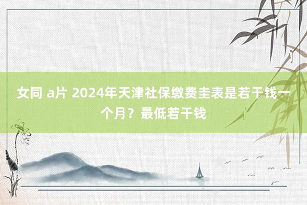 女同 a片 2024年天津社保缴费圭表是若干钱一个月？最低若干钱