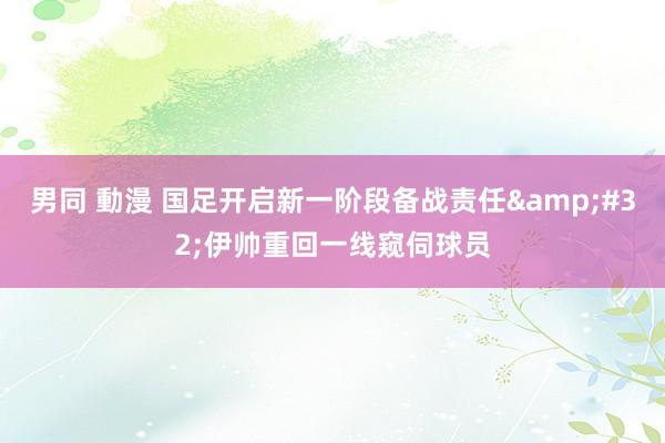 男同 動漫 国足开启新一阶段备战责任&#32;伊帅重回一线窥伺球员