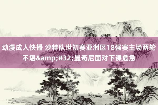 动漫成人快播 沙特队世初赛亚洲区18强赛主场两轮不堪&#32;曼奇尼面对下课危急