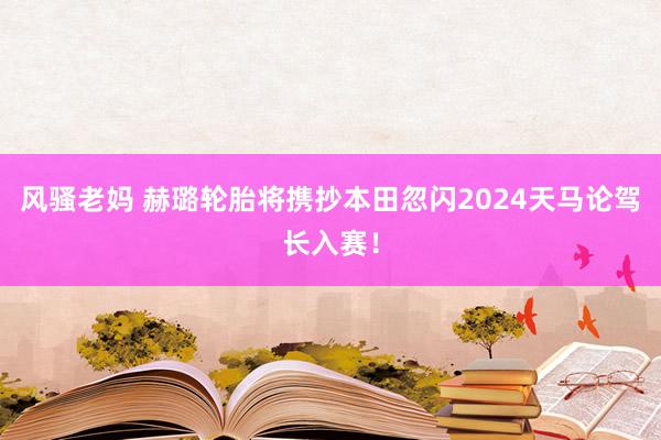 风骚老妈 赫璐轮胎将携抄本田忽闪2024天马论驾长入赛！