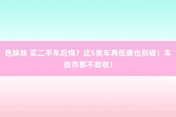 色妹妹 买二手车后悔？这5类车再低廉也别碰！车街市都不敢收！