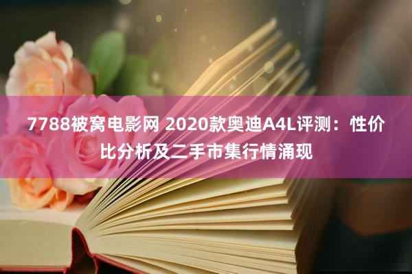 7788被窝电影网 2020款奥迪A4L评测：性价比分析及二手市集行情涌现