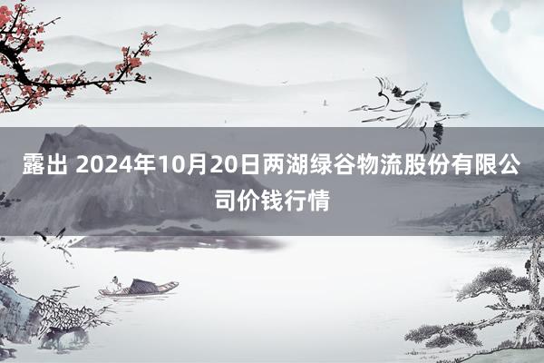 露出 2024年10月20日两湖绿谷物流股份有限公司价钱行情