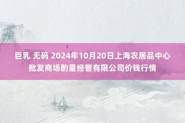 巨乳 无码 2024年10月20日上海农居品中心批发商场酌量经管有限公司价钱行情